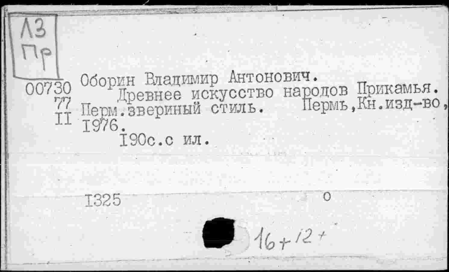 ﻿A3 пг
00730
77
II
Оборин Владимир Антонович.
Древнее искусство народов Прикамья. ПергЛ . звериный стиль. Пермь ,Кн. изд-во 1 Э190с.с ил.
1325
о